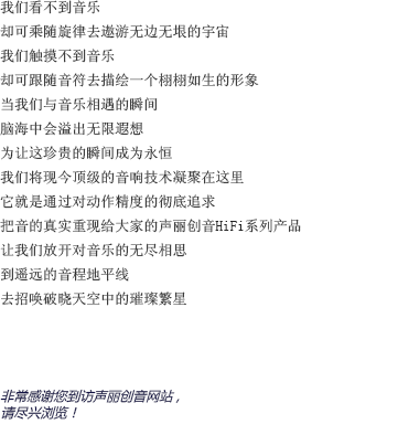 我們看不到音樂的樣貌，卻可以隨著旋律的流淌去想象無邊無垠的宇宙；我們感受不到音樂的形態(tài)，卻可以跟著音符的跳動(dòng)去為他勾勒出一個(gè)栩栩如生的形象。當(dāng)我們與音樂親密接觸的那一瞬間，想象的閘門也被緩緩拉開；耳邊聆聽著美妙的音樂，另一個(gè)自己則流連于虛幻卻美麗的幻想森林。為了讓這短暫卻珍貴的瞬間成為永恒，聲麗創(chuàng)音將現(xiàn)今頂級(jí)的音響技術(shù)凝聚在一臺(tái)小小的機(jī)器上。將對(duì)產(chǎn)品精確度的不斷追求貫徹始終，把音樂最真實(shí)的一面重新呈現(xiàn)在大家面前，這就是聲麗創(chuàng)音的HIFI系列產(chǎn)品。讓我們盡情釋放對(duì)音樂無窮的想象，在遙遠(yuǎn)的地平線上，與夜空中的璀璨繁星共舞吧！非常感謝您來到聲麗創(chuàng)音官方網(wǎng)站。請(qǐng)放松身心，盡情享受吧。