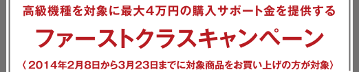 ファーストクラスキャンペーン - 高級(jí)機(jī)種を?qū)澫螭俗畲?萬(wàn)円の購(gòu)入サポート金を提供する 〈2014年2月8日から3月23日までに対象商品をお買い上げの方が対象〉 