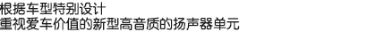 根據(jù)車型特別設(shè)計(jì)，重視愛車價(jià)值的新型高音質(zhì)的揚(yáng)聲器單元。