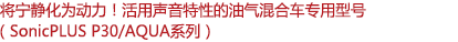 將寧靜化為動力！活用聲音特性的油氣混合車專用型號（SonicPLUS P30/AQUA系列）