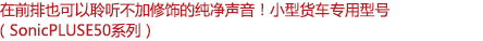 在前排也可以聆聽不加修飾的純凈聲音！小型客車專用型號（SonicPLUS E50系列）